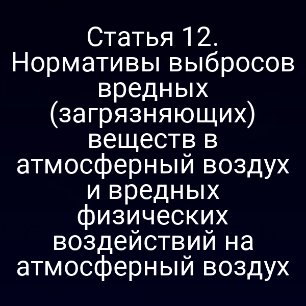 Статья 12. Нормативы выбросов вредных (загрязняющих) веществ в атмосферный воздух и вредных физических воздействий на атмосферный воздух