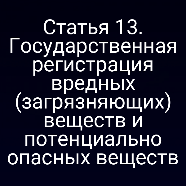 Статья 13. Государственная регистрация вредных (загрязняющих) веществ и потенциально опасных веществ