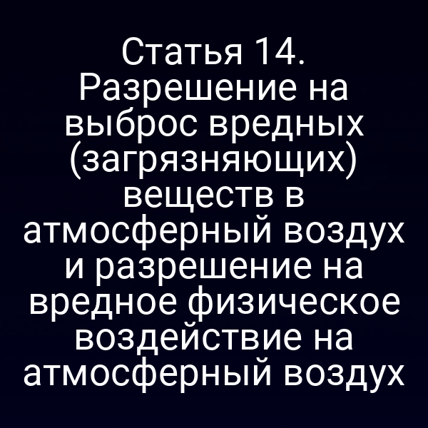 Статья 14. Разрешение на выброс вредных (загрязняющих) веществ в атмосферный воздух и разрешение на вредное физическое воздействие на атмосферный воздух