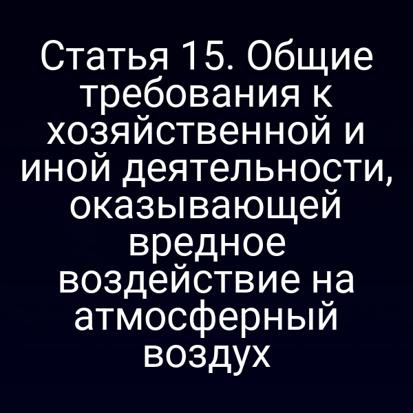 Статья 15. Общие требования к хозяйственной и иной деятельности, оказывающей вредное воздействие на атмосферный воздух
