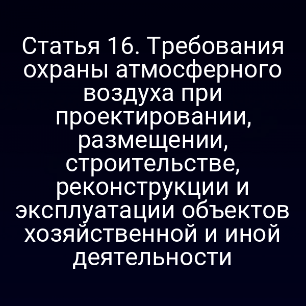 Статья 16. Требования охраны атмосферного воздуха при проектировании, размещении, строительстве, реконструкции и эксплуатации объектов хозяйственной и иной деятельности