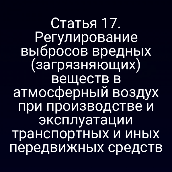 Статья 17. Регулирование выбросов вредных (загрязняющих) веществ в атмосферный воздух при производстве и эксплуатации транспортных и иных передвижных средств