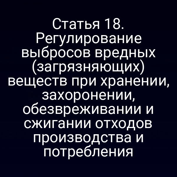Статья 18. Регулирование выбросов вредных (загрязняющих) веществ при хранении, захоронении, обезвреживании и сжигании отходов производства и потребления