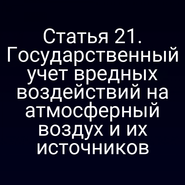 Статья 21. Государственный учет вредных воздействий на атмосферный воздух и их источников