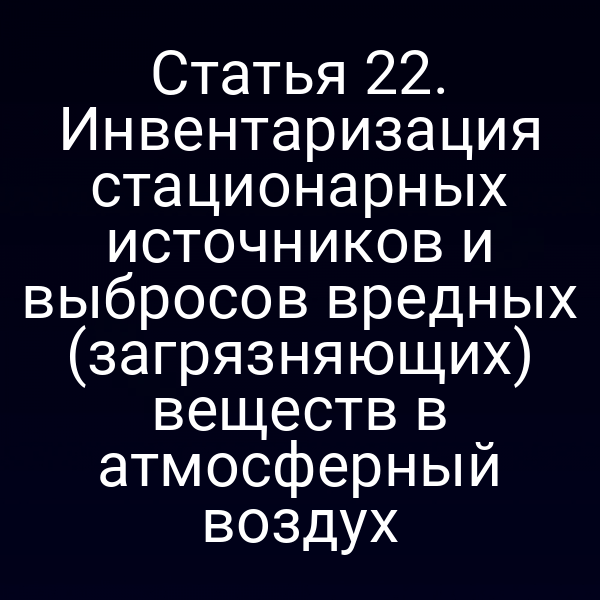 Статья 22. Инвентаризация стационарных источников и выбросов вредных (загрязняющих) веществ в атмосферный воздух
