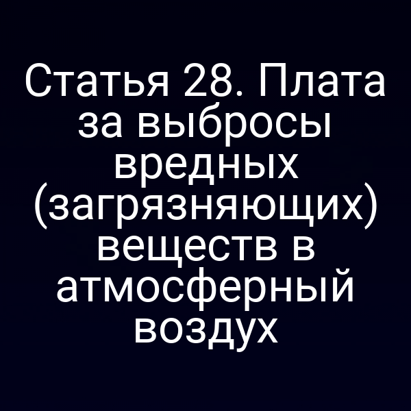 Статья 28. Плата за выбросы вредных (загрязняющих) веществ в атмосферный воздух