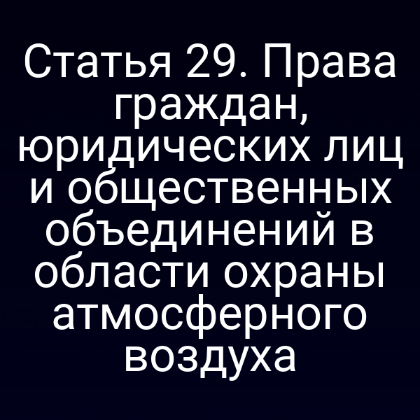 Статья 29. Права граждан, юридических лиц и общественных объединений в области охраны атмосферного воздуха