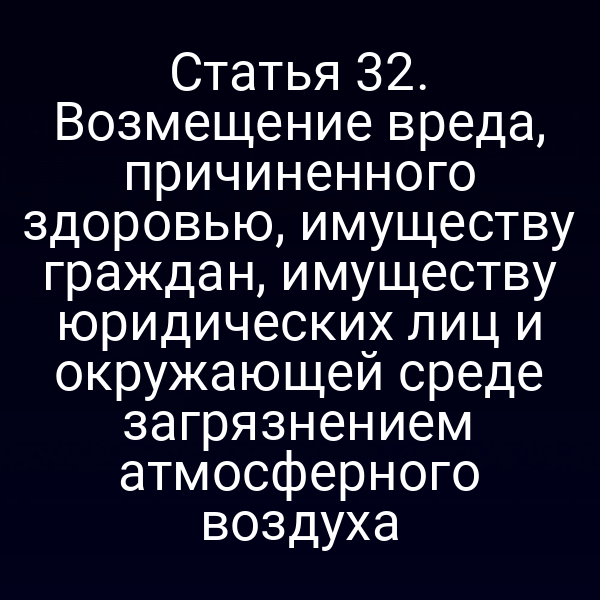 Статья 32. Возмещение вреда, причиненного здоровью, имуществу граждан, имуществу юридических лиц и окружающей среде загрязнением атмосферного воздуха