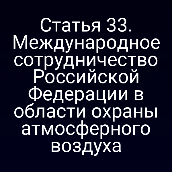 Статья 33. Международное сотрудничество Российской Федерации в области охраны атмосферного воздуха