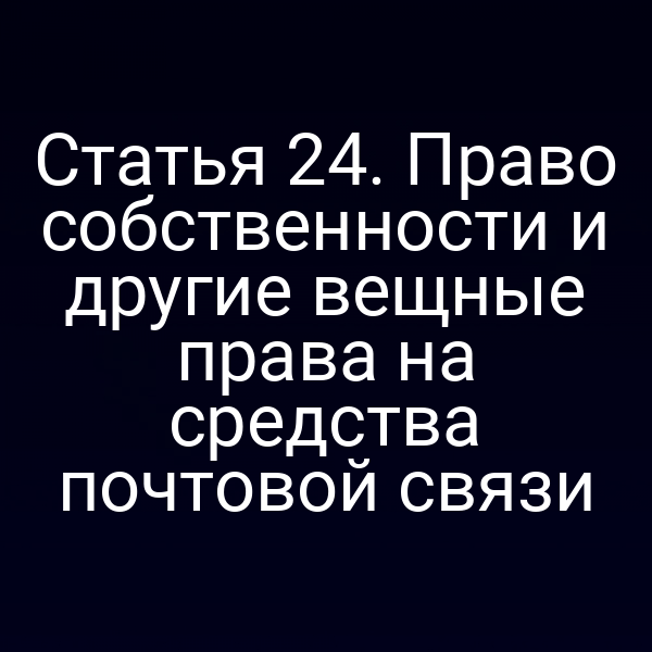 Статья 24. Право собственности и другие вещные права на средства почтовой связи