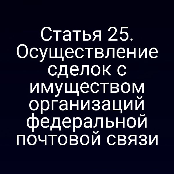 Статья 25. Осуществление сделок с имуществом организаций федеральной почтовой связи