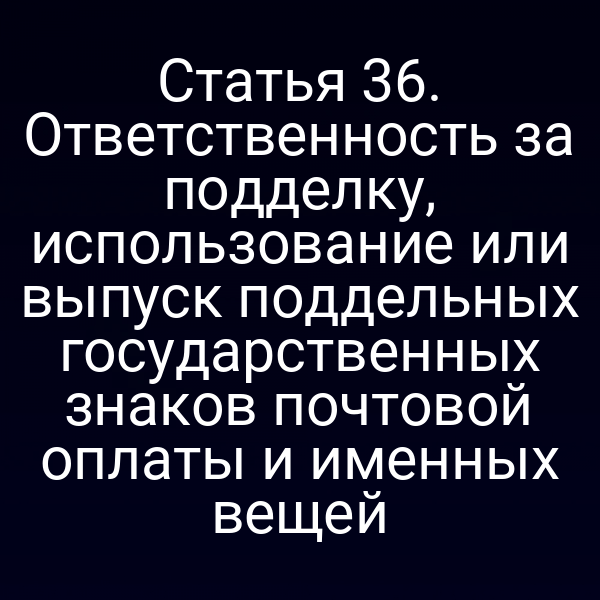 Статья 36. Ответственность за подделку, использование или выпуск поддельных государственных знаков почтовой оплаты и именных вещей