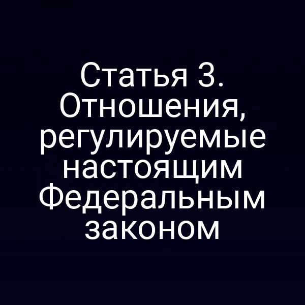 Статья 3. Отношения, регулируемые настоящим Федеральным законом