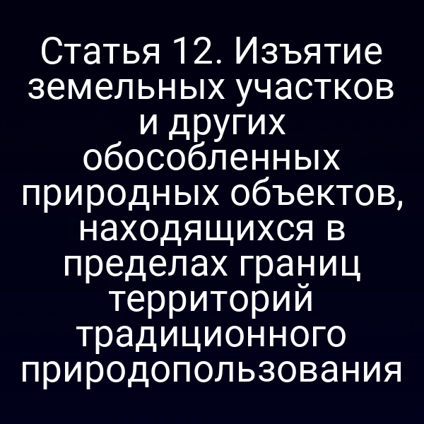 Статья 12. Изъятие земельных участков и других обособленных природных объектов, находящихся в пределах границ территорий традиционного природопользования
