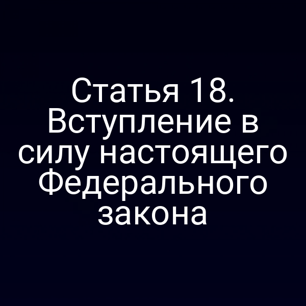 Статья 18. Вступление в силу настоящего Федерального закона