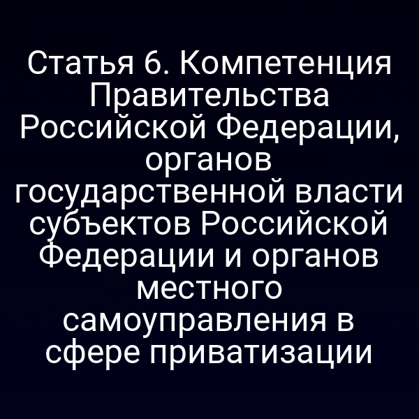 Статья 6. Компетенция Правительства Российской Федерации, органов государственной власти субъектов Российской Федерации и органов местного самоуправления в сфере приватизации