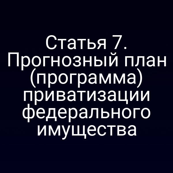 Статья 7. Прогнозный план (программа) приватизации федерального имущества