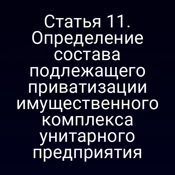 Статья 11. Определение состава подлежащего приватизации имущественного комплекса унитарного предприятия