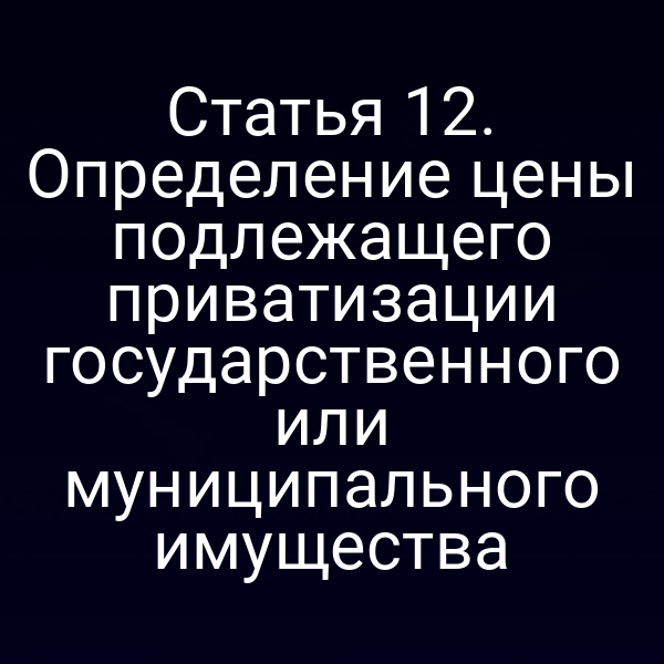 Статья 12. Определение цены подлежащего приватизации государственного или муниципального имущества