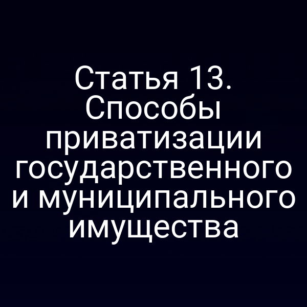 Статья 13. Способы приватизации государственного и муниципального имущества