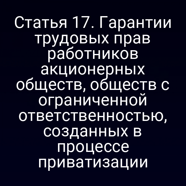 Статья 17. Гарантии трудовых прав работников акционерных обществ, обществ с ограниченной ответственностью, созданных в процессе приватизации