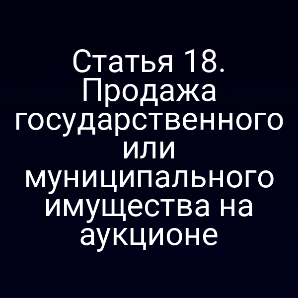 Статья 18. Продажа государственного или муниципального имущества на аукционе