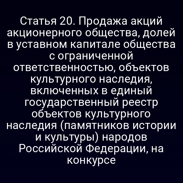 Статья 20. Продажа акций акционерного общества, долей в уставном капитале общества с ограниченной ответственностью, объектов культурного наследия, включенных в единый государственный реестр объектов культурного наследия (памятников истории и культуры) народов Российской Федерации, на конкурсе