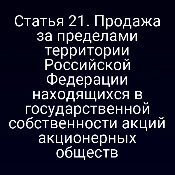 Статья 21. Продажа за пределами территории Российской Федерации находящихся в государственной собственности акций акционерных обществ