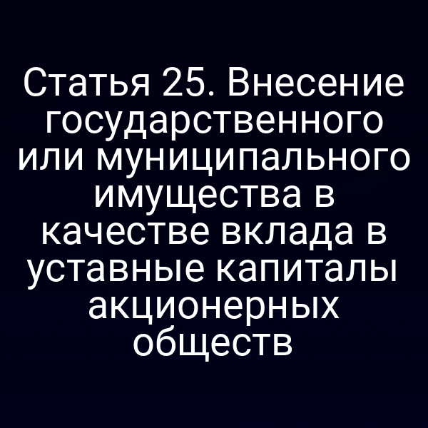 Статья 25. Внесение государственного или муниципального имущества в качестве вклада в уставные капиталы акционерных обществ