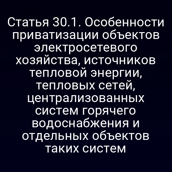Статья 30.1. Особенности приватизации объектов электросетевого хозяйства, источников тепловой энергии, тепловых сетей, централизованных систем горячего водоснабжения и отдельных объектов таких систем