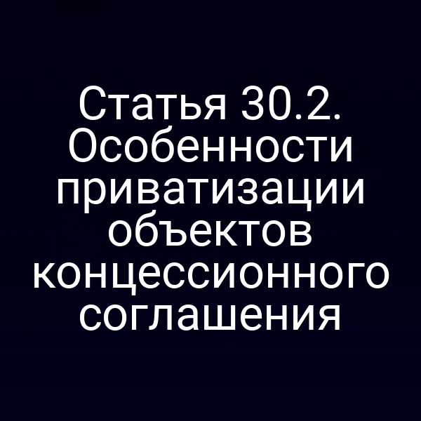 Статья 30.2. Особенности приватизации объектов концессионного соглашения