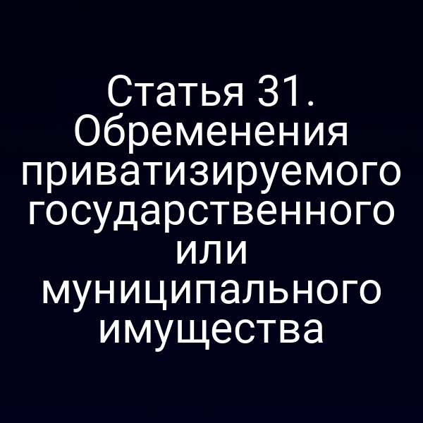 Статья 31. Обременения приватизируемого государственного или муниципального имущества