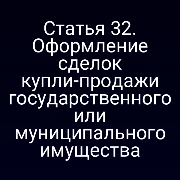 Статья 32. Оформление сделок купли-продажи государственного или муниципального имущества