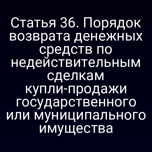 Статья 36. Порядок возврата денежных средств по недействительным сделкам купли-продажи государственного или муниципального имущества