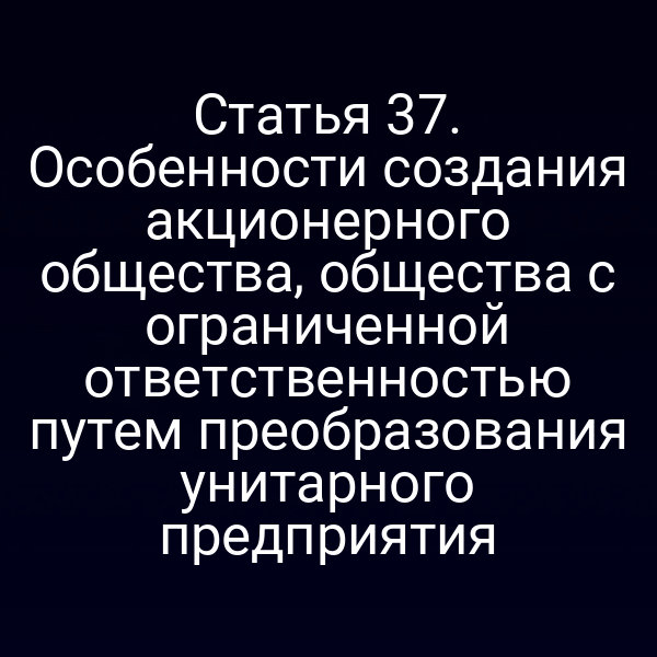 Статья 37. Особенности создания акционерного общества, общества с ограниченной ответственностью путем преобразования унитарного предприятия
