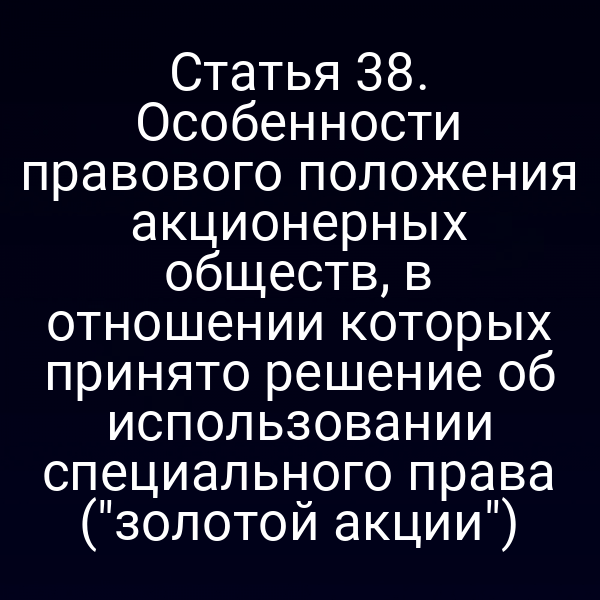 Статья 38. Особенности правового положения акционерных обществ, в отношении которых принято решение об использовании специального права ("золотой акции")