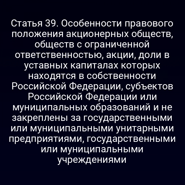 Статья 39. Особенности правового положения акционерных обществ, обществ с ограниченной ответственностью, акции, доли в уставных капиталах которых находятся в собственности Российской Федерации, субъектов Российской Федерации или муниципальных образований и не закреплены за государственными или муниципальными унитарными предприятиями, государственными или муниципальными учреждениями