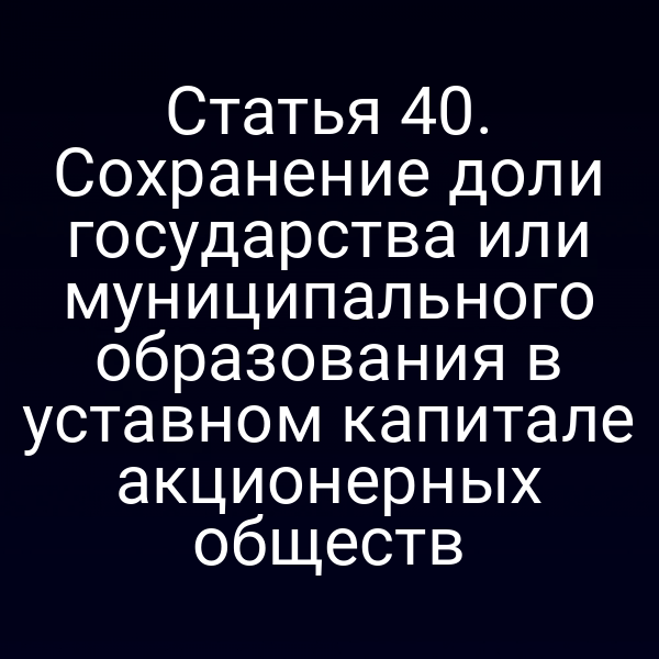 Статья 40. Сохранение доли государства или муниципального образования в уставном капитале акционерных обществ