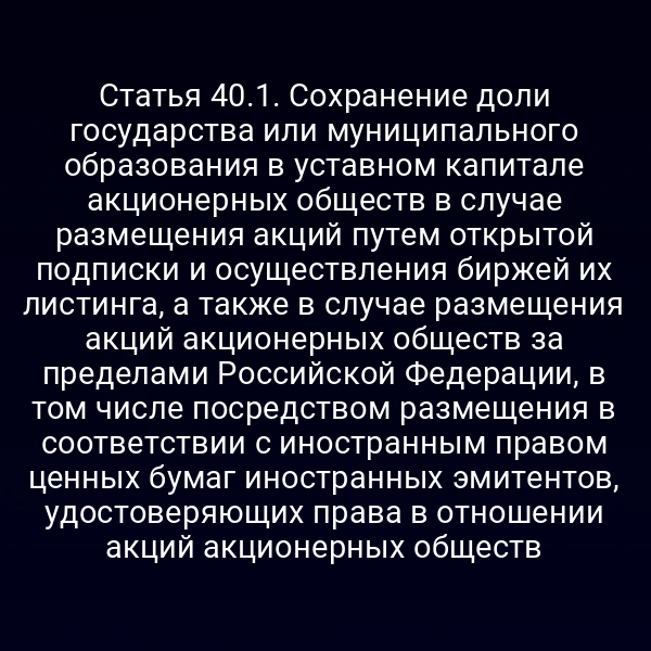 Статья 40.1. Сохранение доли государства или муниципального образования в уставном капитале акционерных обществ в случае размещения акций путем открытой подписки и осуществления биржей их листинга, а также в случае размещения акций акционерных обществ за пределами Российской Федерации, в том числе посредством размещения в соответствии с иностранным правом ценных бумаг иностранных эмитентов, удостоверяющих права в отношении акций акционерных обществ