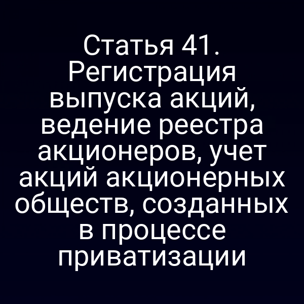 Статья 41. Регистрация выпуска акций, ведение реестра акционеров, учет акций акционерных обществ, созданных в процессе приватизации