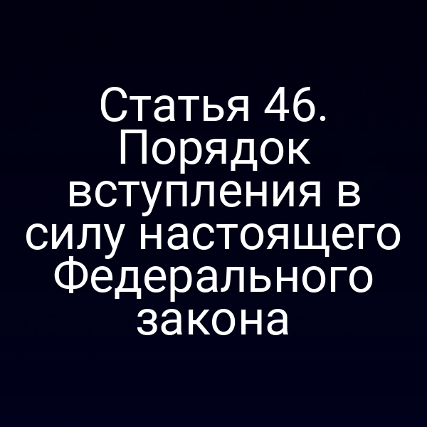 Статья 46. Порядок вступления в силу настоящего Федерального закона