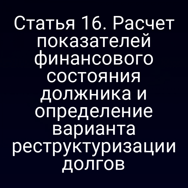 Статья 16. Расчет показателей финансового состояния должника и определение варианта реструктуризации долгов