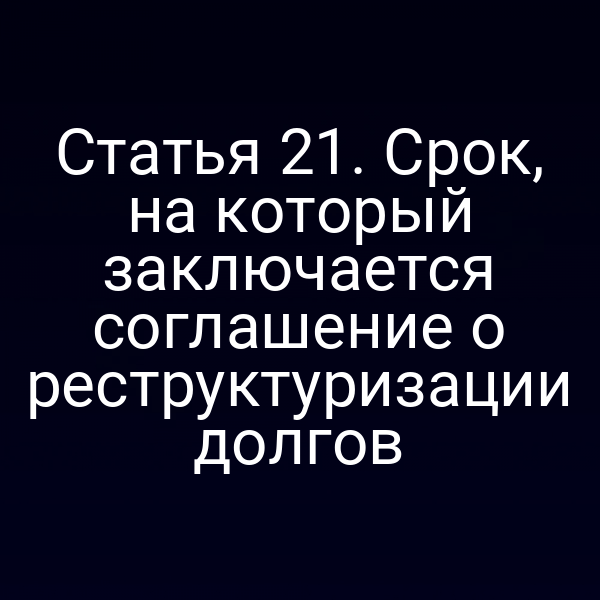 Статья 21. Срок, на который заключается соглашение о реструктуризации долгов