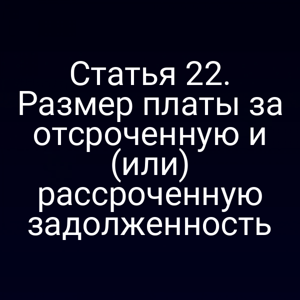 Статья 22. Размер платы за отсроченную и (или) рассроченную задолженность