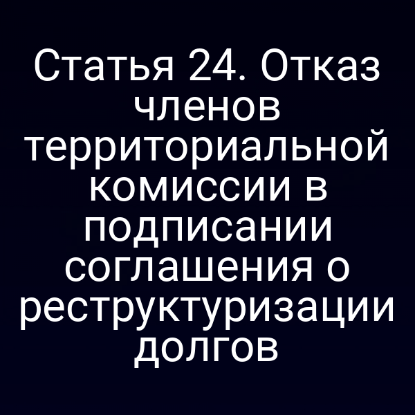 Статья 24. Отказ членов территориальной комиссии в подписании соглашения о реструктуризации долгов