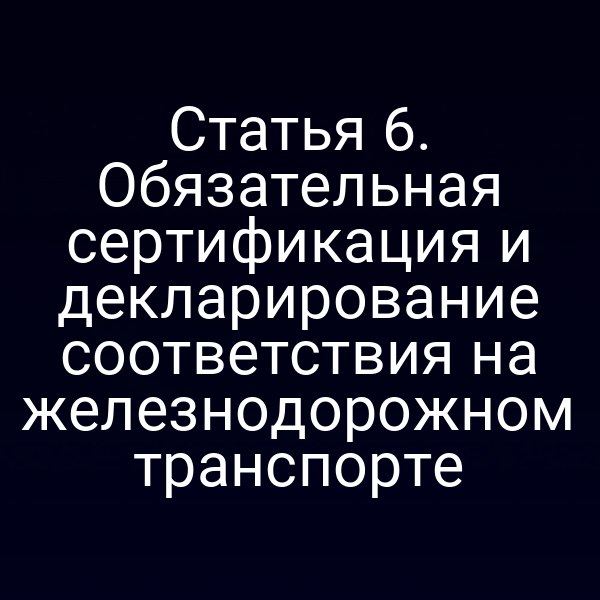 Статья 6. Обязательная сертификация и декларирование соответствия на железнодорожном транспорте