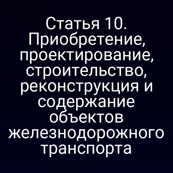 Статья 10. Приобретение, проектирование, строительство, реконструкция и содержание объектов железнодорожного транспорта
