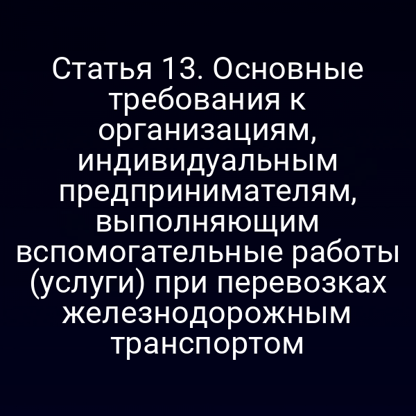 Статья 13. Основные требования к организациям, индивидуальным предпринимателям, выполняющим вспомогательные работы (услуги) при перевозках железнодорожным транспортом
