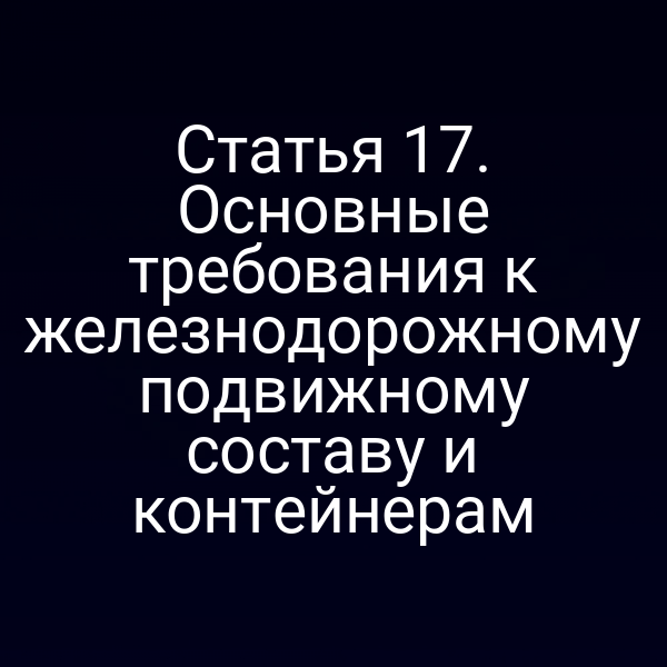 Статья 17. Основные требования к железнодорожному подвижному составу и контейнерам