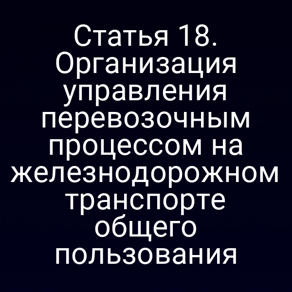 Статья 18. Организация управления перевозочным процессом на железнодорожном транспорте общего пользования